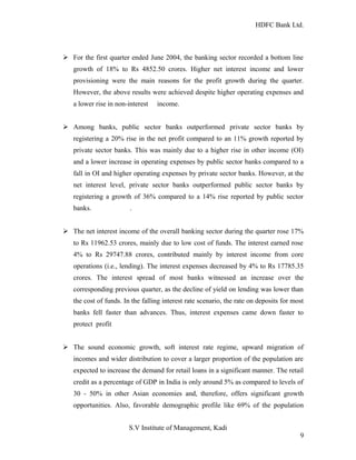 HDFC Bank Ltd. 
Ø For the first quarter ended June 2004, the banking sector recorded a bottom line 
growth of 18% to Rs 4852.50 crores. Higher net interest income and lower 
provisioning were the main reasons for the profit growth during the quarter. 
However, the above results were achieved despite higher operating expenses and 
a lower rise in non-interest income. 
Ø Among banks, public sector banks outperformed private sector banks by 
registering a 20% rise in the net profit compared to an 11% growth reported by 
private sector banks. This was mainly due to a higher rise in other income (OI) 
and a lower increase in operating expenses by public sector banks compared to a 
fall in OI and higher operating expenses by private sector banks. However, at the 
net interest level, private sector banks outperformed public sector banks by 
registering a growth of 36% compared to a 14% rise reported by public sector 
banks. . 
Ø The net interest income of the overall banking sector during the quarter rose 17% 
to Rs 11962.53 crores, mainly due to low cost of funds. The interest earned rose 
4% to Rs 29747.88 crores, contributed mainly by interest income from core 
operations (i.e., lending). The interest expenses decreased by 4% to Rs 17785.35 
crores. The interest spread of most banks witnessed an increase over the 
corresponding previous quarter, as the decline of yield on lending was lower than 
the cost of funds. In the falling interest rate scenario, the rate on deposits for most 
banks fell faster than advances. Thus, interest expenses came down faster to 
protect profit 
Ø The sound economic growth, soft interest rate regime, upward migration of 
incomes and wider distribution to cover a larger proportion of the population are 
expected to increase the demand for retail loans in a significant manner. The retail 
credit as a percentage of GDP in India is only around 5% as compared to levels of 
30 - 50% in other Asian economies and, therefore, offers significant growth 
opportunities. Also, favorable demographic profile like 69% of the population 
S.V Institute of Management, Kadi 
9 
 