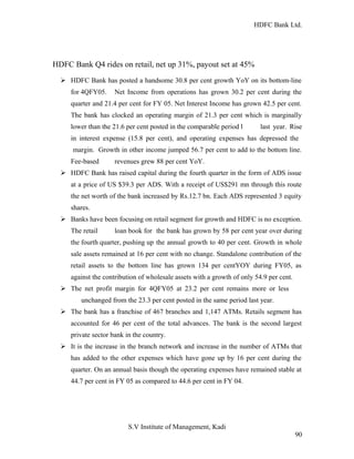 HDFC Bank Ltd. 
HDFC Bank Q4 rides on retail, net up 31%, payout set at 45% 
Ø HDFC Bank has posted a handsome 30.8 per cent growth YoY on its bottom-line 
for 4QFY05. Net Income from operations has grown 30.2 per cent during the 
quarter and 21.4 per cent for FY 05. Net Interest Income has grown 42.5 per cent. 
The bank has clocked an operating margin of 21.3 per cent which is marginally 
lower than the 21.6 per cent posted in the comparable period l last year. Rise 
in interest expense (15.8 per cent), and operating expenses has depressed the 
margin. Growth in other income jumped 56.7 per cent to add to the bottom line. 
Fee-based revenues grew 88 per cent YoY. 
Ø HDFC Bank has raised capital during the fourth quarter in the form of ADS issue 
at a price of US $39.3 per ADS. With a receipt of US$291 mn through this route 
the net worth of the bank increased by Rs.12.7 bn. Each ADS represented 3 equity 
shares. 
Ø Banks have been focusing on retail segment for growth and HDFC is no exception. 
The retail loan book for the bank has grown by 58 per cent year over during 
the fourth quarter, pushing up the annual growth to 40 per cent. Growth in whole 
sale assets remained at 16 per cent with no change. Standalone contribution of the 
retail assets to the bottom line has grown 134 per centYOY during FY05, as 
against the contribution of wholesale assets with a growth of only 54.9 per cent. 
Ø The net profit margin for 4QFY05 at 23.2 per cent remains more or less 
unchanged from the 23.3 per cent posted in the same period last year. 
Ø The bank has a franchise of 467 branches and 1,147 ATMs. Retails segment has 
accounted for 46 per cent of the total advances. The bank is the second largest 
private sector bank in the country. 
Ø It is the increase in the branch network and increase in the number of ATMs that 
has added to the other expenses which have gone up by 16 per cent during the 
quarter. On an annual basis though the operating expenses have remained stable at 
44.7 per cent in FY 05 as compared to 44.6 per cent in FY 04. 
S.V Institute of Management, Kadi 
90 
 