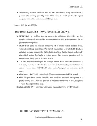 HDFC Bank Ltd. 
Ø Asset quality remains consistent with net NPA to advances being sustained at 0.2 
per cent. Provisioning grew 49 per cent YOY during the fourth quarter. The capital 
adequacy ratio of the bank stands at 12.2 per cent. 
Source: IRIS (14 April 2005) 
HDFC BANK EXPECTS STRONG FY06 CREDIT GROWTH 
Ø HDFC Bank is confident that its business is sufficiently diversified, so that 
drawbacks in certain sectors like treasury operations will be compensated for by 
growth in credit growth 
Ø HDFC Bank came out with an impressive set of fourth quarter numbers today, 
with net profits up more than 30%. Paresh Sukhtankar, CFO of HDFC Bank, is 
reluctant to give a guidance for FY06, but is confident that the bank is sufficiently 
diversified, so that drawbacks in certain sectors like treasury operations will be 
compensated for by growth in credit growth. 
Ø The bank's net interest margins are strong at around 3.8%, and Sukhtankar says, it 
will carry on with its infrastructure expansion with the funds generated from its 
recent overseas issue. HDFC Bank's 'other income' category' has also seen a good 
spurt. 
Ø On whether HDFC Bank can maintain 25-30% profit growth in FY06 as well: 
Ø On a full year basis, on the loan side, both retail and wholesale have grown at a 
pretty healthy rate. Retail has grown at a marginally faster rate of 47%, as against 
41% on the corporate loan side. 
(Exclusive CNBC-TV18 interview with Paresh Sukhtankar, CFO of HDFC Bank) 
ON THE BANK'S NET INTEREST MARGINS: 
S.V Institute of Management, Kadi 
91 
 