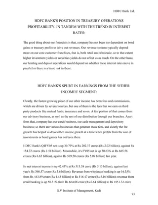 HDFC Bank Ltd. 
HDFC BANK'S POSITION IN TREASURY OPERATIONS 
PROFITABILITY, IN TANDEM WITH THE TREND IN INTEREST 
RATES: 
The good thing about our financials is that, company has not been too dependent on bond 
gains or treasury profits to drive out revenues. Our revenue streams typically depend 
more on our core customer franchises, that is, both retail and wholesale, so to that extent 
higher investment yields or securities yields do not affect us as much. On the other hand, 
our lending and deposit operations would depend on whether these interest rates move in 
parallel or there is a basic risk in these. 
HDFC BANK'S SPURT IN EARNINGS FROM THE 'OTHER 
INCOMES' SEGMENT: 
Clearly, the fastest growing piece of our other income has been fees and commissions, 
which are driven by several sources, but one of them is the fees that we earn on third 
party products like mutual funds, insurance and so on. A fair portion of that comes from 
our advisory business, as well as the rest of our distribution through our branches. Apart 
from that, company has our cards business, our cash management and depository 
business; so there are various businesses that generate those fees, and clearly the fee 
growth has helped us drive other income growth at a time when profits from the sale of 
investments or bond games has not been there. 
HDFC Bank's Q4FY05 net is up 30.79% at Rs 202.37 crores (Rs 2.02 billion), against Rs 
154.72 crores (Rs 1.54 billion). Meanwhile, it's FY05 net is up 30.63% at Rs 665.56 
crores (Rs 6.65 billion), against Rs 509.50 crores (Rs 5.09 billion) last year. 
Its net interest income is up 42.43% at Rs 513.58 crore (Rs 5.13 billion), against last 
year's Rs 360.57 crore (Rs 3.6 billion). Revenue from wholesale banking is up 16.35% 
from Rs 443.89 crore (Rs 4.43 billion) to Rs 516.47 crore (Rs 5.16 billion); revenue from 
retail banking is up 58.31% from Rs 664.08 crore (Rs 6.64 billion) to Rs 1051.32 crore 
S.V Institute of Management, Kadi 
93 
 
