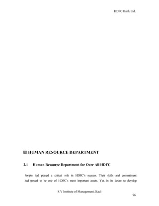 HDFC Bank Ltd. 
11 HUMAN RESOURCE DEPARTMENT 
2.1 Human Resource Department for Over All HDFC 
People had played a critical role in HDFC’s success. Their skills and commitment 
had proved to be one of HDFC’s most important assets. Yet, in its desire to develop 
S.V Institute of Management, Kadi 
96 
 