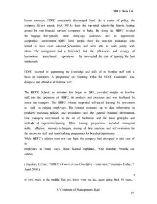 HDFC Bank Ltd. 
human resources, HDFC consciously discouraged 'stars'. As a matter of policy, the 
company did not recruit fresh MBAs from the top-rated schools-the favorite hunting 
ground for most financial services companies in India. By doing so, HDFC avoided 
the baggage that typically came along-ego, jealousies, and an aggressively 
competitive environment. HDFC hired people from the next-tier institutions who 
tended to have more subdued personalities and were able to work jointly with 
others. The management had a firm belief that the efficiencies and synergy of 
harmonious team-based operations far outweighed the cost of ignoring the best 
intellectuals. 
HDFC invested in augmenting the knowledge and skills of its frontline staff with a 
focus on customers. A programme on ‘Creating Value for HDFC Customers’ was 
designed and offered to all frontline staff. 
The HDFC School, an initiative that began in 2001, provided insights to frontline 
staff, into the operations of HDFC, its products and processes and was facilitated by 
senior line managers. The HDFC Intranet supported self-paced learning for newcomers 
as well as existing employees. The Intranet contained up to date information on 
products, processes, policies and procedures and the general business environment. 
Line managers were trained in the art of facilitation and the latest principles and 
methods of experiential learning. Other training programmes included managerial 
skills, effective recovery techniques, sharing of best practices and self-motivation for 
the recoveries staff and team building programmes for branches/departments. 
While HDFC’s salaries were not very high, the company had attempted to take care of 
its 
employees in many ways. Renu Karnad explained, “Our monetary rewards, our 
salaries 
( Jayakar, Roshni , “HDFC’s Construction Overdrive – Interview,” Business Today, 7 
April 2000.) 
a 
re very much in the middle. But you know what we did, again going back 10 years,… 
S.V Institute of Management, Kadi 
97 
 