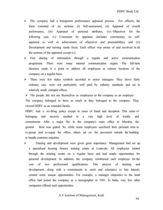 HDFC Bank Ltd. 
Ø The company had a transparent performance appraisal process. For officers, the 
form consisted of six sections: (i) Self-assessment, (ii) Appraisal of overall 
performance, (iii) Appraisal of personal attributes, (iv) Objectives for the 
following year, (v) Comments by appraiser (includes commentary on self-appraisal 
as well as achievement of objectives and promotability), and (vi) 
Development and training needs focus. Each officer was aware of and involved in all 
the sections of the appraisal except (v). 
Ø Free sharing of information through a regular and active communication 
programme. There were many internal communication organs. The full-time 
directors made it a point to address all employees at various locations of the 
company on a regular basis. 
Ø There were few status symbols accorded to senior managers. They drove fairly 
ordinary cars, were not particularly well paid by industry standards and sat in 
relatively small, cramped offices. 
Ø The people did not see themselves as employees or the company as an employer 
The company belonged to them as much as they belonged to the company. They 
viewed HDFC as an extended family. 
HDFC had a no-firing policy except in cases of fraud and deception. This sense of 
belonging and security resulted in a very high level of loyalty and 
commitment. After a major fire in the company's main office in Mumbai, the 
ground floor was gutted. So, while some employees sacrificed their personal time to 
re-group and re-equip the office, others sat on the pavement outside the building 
to handle customer enquiries. 
Ø Training and development were given great importance. Management had set up 
a specialised housing finance training centre at Lonavala. All employees rotated 
through the training centre on a regular basis and had ample opportunities for 
personal development. In addition, the company reimbursed each employee for the 
cost of two professional qualifications. This process of training and 
development, along with a commitment to merit and reluctance to hire laterals, 
created some unique opportunities. For example, a manager (deposits) in the head 
office had joined the company as a stenographer in 1981. In India, very few other 
companies offered such opportunities. 
S.V Institute of Management, Kadi 
99 
 