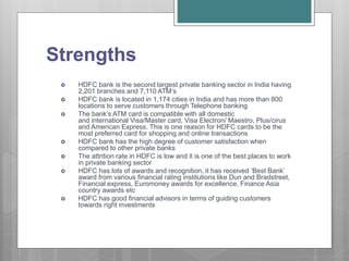Strengths
 HDFC bank is the second largest private banking sector in India having
2,201 branches and 7,110 ATM’s
 HDFC bank is located in 1,174 cities in India and has more than 800
locations to serve customers through Telephone banking
 The bank’s ATM card is compatible with all domestic
and international Visa/Master card, Visa Electron/ Maestro, Plus/cirus
and American Express. This is one reason for HDFC cards to be the
most preferred card for shopping and online transactions
 HDFC bank has the high degree of customer satisfaction when
compared to other private banks
 The attrition rate in HDFC is low and it is one of the best places to work
in private banking sector
 HDFC has lots of awards and recognition, it has received ‘Best Bank’
award from various financial rating institutions like Dun and Bradstreet,
Financial express, Euromoney awards for excellence, Finance Asia
country awards etc
 HDFC has good financial advisors in terms of guiding customers
towards right investments
 