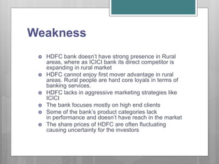Weakness
 HDFC bank doesn’t have strong presence in Rural
areas, where as ICICI bank its direct competitor is
expanding in rural market
 HDFC cannot enjoy first mover advantage in rural
areas. Rural people are hard core loyals in terms of
banking services.
 HDFC lacks in aggressive marketing strategies like
ICICI
 The bank focuses mostly on high end clients
 Some of the bank’s product categories lack
in performance and doesn’t have reach in the market
 The share prices of HDFC are often fluctuating
causing uncertainty for the investors
 