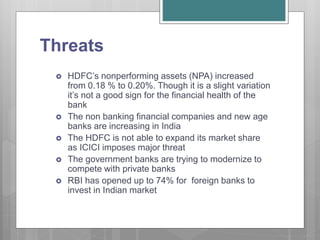 Threats
 HDFC’s nonperforming assets (NPA) increased
from 0.18 % to 0.20%. Though it is a slight variation
it’s not a good sign for the financial health of the
bank
 The non banking financial companies and new age
banks are increasing in India
 The HDFC is not able to expand its market share
as ICICI imposes major threat
 The government banks are trying to modernize to
compete with private banks
 RBI has opened up to 74% for foreign banks to
invest in Indian market
 