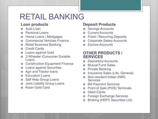 RETAIL BANKING
Loan products
 Auto Loan
 Personal Loans
 Home Loans / Mortgages
 Commercial Vehicles Finance
 Retail Business Banking
 Credit Cards
 Loans against Gold
 2-Wheeler /Consumer Durable
Loans
 Construction Equipment Finance
 Loans against Securities
 Agri and Tractor loans
 Education Loans
 Self Help Group Loans
 Joint Liability Group Loans
 Kisan Gold Card
Deposit Products
 Savings Accounts
 Current Accounts
 Fixed / Recurring Deposits
 Corporate Salary Accounts
 Escrow Accounts
OTHER PRODUCTS /
SERVICES
 Depository Accounts
 Mutual Fund Sales
 Private Banking
 Insurance Sales (Life, General)
 Non-resident Indian (NRI)
Services
 Bill Payment Services
 Point of Sale (POS) Terminals
 Debit Cards
 Foreign Exchange Services
 Broking (HDFC Securities Ltd)
 