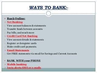 WAYS TO BANK:-
 Bank Online:
 Net Banking
o View account balances & statements
o Transfer funds between accounts
o Pay bills, and much more
 Credit Card Net Banking
o View account details & statements
o Register or deregister cards
o Make credit card payments.
 Email Statements
o Get FREE statements via email for Savings and Current Accounts
 BANK WITH your PHONE
 Mobile banking
 Insta alerts-SMS or e-mails
 