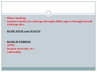  Phone banking
 Instant transfers & recharges through chiller app or through miscall
recharge also.
 BANK WITH your WATCH
 BANK IN PERSON:
 ATM’s
 Branch networks, etc.
 cash@shop
 