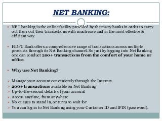 NET BANKING:
 NET banking is the online facility provided by the many banks in order to carry
out their out their transactions with much ease and in the most effective &
efficient way
 HDFC Bank offers a comprehensive range of transactions across multiple
products through its Net Banking channel. So just by logging into Net Banking
one can conduct 200+ transactions from the comfort of your home or
office.
 Why use Net Banking?
 Manage your account conveniently through the Internet.
 200+ transactions available on Net Banking
 Up-to-the-second details of your account
 Access anytime, from anywhere
 No queues to stand in, or turns to wait for
 You can log in to Net Banking using your Customer ID and IPIN (password).
 
