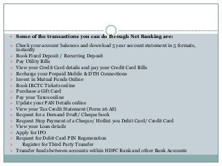  Some of the transactions you can do through Net Banking are:
 Check your account balances and download 5 year account statement in 5 formats,
instantly
 Book Fixed Deposit / Recurring Deposit
 Pay Utility Bills
 View your Credit Card details and pay your Credit Card Bills
 Recharge your Prepaid Mobile & DTH Connections
 Invest in Mutual Funds Online
 Book IRCTC Tickets online
 Purchase a Gift Card
 Pay your Taxes online
 Update your PAN Details online
 View your Tax Credit Statement (Form 26 AS)
 Request for a Demand Draft/ Cheque book
 Request Stop Payment of a Cheque/ Hotlist you Debit Card/ Credit Card
 View your Loan details
 Apply for IPO
 Request for Debit Card PIN Regeneration
 Register for Third Party Transfer
 Transfer funds between accounts within HDFC Bank and other Bank Accounts
 