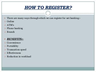 HOW TO REGISTER?
 There are many ways through which we can register for net banking:-
 Online
 ATM’s
 Phone banking
 Branch
 BENEFITS:-
 Convenience
 Portability
 Transaction speed
 Effectiveness
 Reduction in workload
 