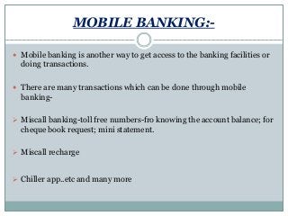 MOBILE BANKING:-
 Mobile banking is another way to get access to the banking facilities or
doing transactions.
 There are many transactions which can be done through mobile
banking-
 Miscall banking-toll free numbers-fro knowing the account balance; for
cheque book request; mini statement.
 Miscall recharge
 Chiller app..etc and many more
 