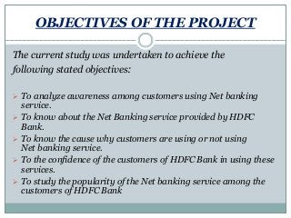 OBJECTIVES OF THE PROJECT
The current study was undertaken to achieve the
following stated objectives:
 To analyze awareness among customers using Net banking
service.
 To know about the Net Banking service provided by HDFC
Bank.
 To know the cause why customers are using or not using
Net banking service.
 To the confidence of the customers of HDFC Bank in using these
services.
 To study the popularity of the Net banking service among the
customers of HDFC Bank
 