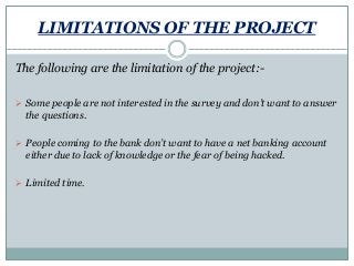 LIMITATIONS OF THE PROJECT
The following are the limitation of the project:-
 Some people are not interested in the survey and don’t want to answer
the questions.
 People coming to the bank don’t want to have a net banking account
either due to lack of knowledge or the fear of being hacked.
 Limited time.
 