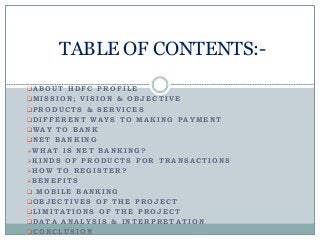 A B O U T H D F C P R O F I L E
MI S S I O N ; V I S I O N & O B J E C T I V E
P R O D U C T S & S E R V I C E S
D I F F E R E N T W A Y S T O MA K I N G P A Y ME N T
WA Y T O B A N K
N E T B A N K I N G
W H A T I S N E T B A N K I N G ?
K I N D S O F P R O D U C T S F O R T R A N S A C T I O N S
H O W T O R E G I S T E R ?
B E N E F I T S
 MO B I L E B A N K I N G
O B J E C T I V E S O F T H E P R O J E C T
L I MI T A T I O N S O F T H E P R O J E C T
D A T A A N A L Y S I S & I N T E R P R E T A T I O N
C O N C L U S I O N
TABLE OF CONTENTS:-
 