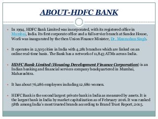 ABOUT-HDFC BANK
 In 1994, HDFC Bank Limited was incorporated, with its registered office in
Mumbai, India. Its first corporate office and a full service branch at Sandoz House,
Worli was inaugurated by the then Union Finance Minister, Dr. Manmohan Singh.
 It operates in 2,505 cities in India with 4,281 branches which are linked on an
online real-time basis. The Bank has a network of 11,843 ATMs across India.
 HDFC Bank Limited (Housing Development Finance Corporation) is an
Indian banking and financial services company headquartered in Mumbai,
Maharashtra.
 It has about 76,286 employees including 12,680 women.
 HDFC Bank is the second largest private bank in India as measured by assets. It is
the largest bank in India by market capitalization as of February 2016. It was ranked
58th among India’s most trusted brands according to Brand Trust Report, 2015.
 