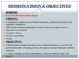 MISSION;VISION & OBJECTIVES
 MISSION:-
 To be ‘World Class Indian Bank’
 VISION:-
 to maintain the highest level of ethical standards, professional integrity and
regulatory compliance.
 HDFC Bank’s business philosophy is based on four core values such as:-
 Operational excellence
 Customer Focus.
 Product leadership.
 People.
 OBJECTIVE:-
 to build sound customer franchises across distinct businesses so as to be the
preferred provider of banking services for target retail and wholesale customer
segments
 to achieve healthy growth in profitability, consistent with the bank's risk
appetite
 