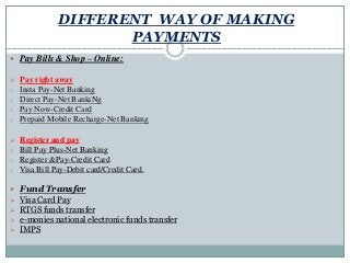 DIFFERENT WAY OF MAKING
PAYMENTS
 Pay Bills & Shop – Online:
 Pay right away
o Insta Pay-Net Banking
o Direct Pay-Net BankiNg
o Pay Now-Credit Card
o Prepaid Mobile Recharge-Net Banking
 Register and pay
o Bill Pay Plus-Net Banking
o Register &Pay-Credit Card
o Visa Bill Pay-Debit card/Credit Card.
 Fund Transfer
 Visa Card Pay
 RTGS funds transfer
 e-monies national electronic funds transfer
 IMPS
 