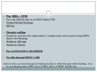  Pay Bills - ATM
 Pay your bills directly at an HDFC Bank ATM
o Prepaid Mobile Recharge
o Bill Pay
 Donate online
 Donate to your favorite organization / temple easily and securely using HDFC
Bank's Net Banking.
o Religious offerings
o Donate to Charity
 Pay via PAYZAPP or SMARTHUB
 Pay bills through DEBIT CARD
And all these can done through net banking facility or either through mobile banking even
by downloading their APPS such as CHILLAR or of HDFC BANK only.
 