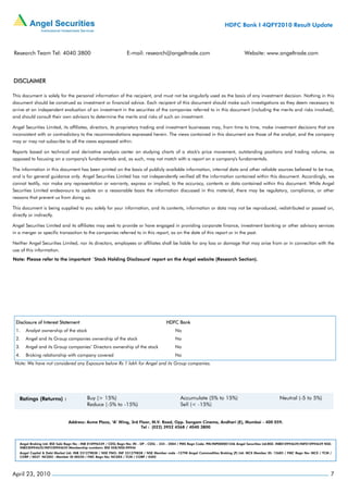 HDFC Bank I 4QFY2010 Result Update



Research Team Tel: 4040 3800                                       E-mail: research@angeltrade.com                                       Website: www.angeltrade.com




DISCLAIMER

This document is solely for the personal information of the recipient, and must not be singularly used as the basis of any investment decision. Nothing in this
document should be construed as investment or financial advice. Each recipient of this document should make such investigations as they deem necessary to
arrive at an independent evaluation of an investment in the securities of the companies referred to in this document (including the merits and risks involved),
and should consult their own advisors to determine the merits and risks of such an investment.

Angel Securities Limited, its affiliates, directors, its proprietary trading and investment businesses may, from time to time, make investment decisions that are
inconsistent with or contradictory to the recommendations expressed herein. The views contained in this document are those of the analyst, and the company
may or may not subscribe to all the views expressed within.

Reports based on technical and derivative analysis center on studying charts of a stock's price movement, outstanding positions and trading volume, as
opposed to focusing on a company's fundamentals and, as such, may not match with a report on a company's fundamentals.

The information in this document has been printed on the basis of publicly available information, internal data and other reliable sources believed to be true,
and is for general guidance only. Angel Securities Limited has not independently verified all the information contained within this document. Accordingly, we
cannot testify, nor make any representation or warranty, express or implied, to the accuracy, contents or data contained within this document. While Angel
Securities Limited endeavours to update on a reasonable basis the information discussed in this material, there may be regulatory, compliance, or other
reasons that prevent us from doing so.

This document is being supplied to you solely for your information, and its contents, information or data may not be reproduced, redistributed or passed on,
directly or indirectly.

Angel Securities Limited and its affiliates may seek to provide or have engaged in providing corporate finance, investment banking or other advisory services
in a merger or specific transaction to the companies referred to in this report, as on the date of this report or in the past.

Neither Angel Securities Limited, nor its directors, employees or affiliates shall be liable for any loss or damage that may arise from or in connection with the
use of this information.
Note: Please refer to the important `Stock Holding Disclosure' report on the Angel website (Research Section).




 Disclosure of Interest Statement                                                         HDFC Bank
 1.    Analyst ownership of the stock                                                           No
 2.    Angel and its Group companies ownership of the stock                                     No
 3.    Angel and its Group companies’ Directors ownership of the stock                          No
 4.    Broking relationship with company covered                                                No
 Note: We have not considered any Exposure below Rs 1 lakh for Angel and its Group companies.




                                Address: Acme Plaza, ‘A’ Wing, 3rd Floor, M.V. Road, Opp. Sangam Cinema, Andheri (E), Mumbai - 400 059.
                                                                    Tel : (022) 3952 4568 / 4040 3800



    Angel Broking Ltd: BSE Sebi Regn No : INB 010996539 / CDSL Regn No: IN - DP - CDSL - 234 - 2004 / PMS Regn Code: PM/INP000001546 Angel Securities Ltd:BSE: INB010994639/INF010994639 NSE:
    INB230994635/INF230994635 Membership numbers: BSE 028/NSE:09946
    Angel Capital & Debt Market Ltd: INB 231279838 / NSE FNO: INF 231279838 / NSE Member code -12798 Angel Commodities Broking (P) Ltd: MCX Member ID: 12685 / FMC Regn No: MCX / TCM /
    CORP / 0037 NCDEX : Member ID 00220 / FMC Regn No: NCDEX / TCM / CORP / 0302




April 23, 2010                                                                                                                                                                              7
 