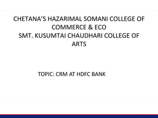 CHETANA’S HAZARIMAL SOMANI COLLEGE OF
COMMERCE & ECO
SMT. KUSUMTAI CHAUDHARI COLLEGE OF
ARTS
TOPIC: CRM AT HDFC BANK
 