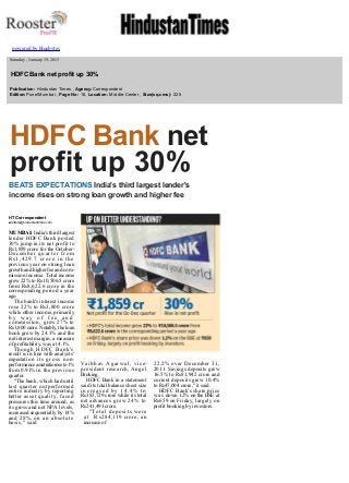  

 
 

powered by bluebytes

 

  Saturday , January 19, 2013

  HDFC Bank net profit up 30%
  Publication: Hindustan Times , Agency:Correspondent 
  Edition:Pune/Mumbai , Page No: 18, Location: Middle­Center , Size(sq.cms): 225 
  

HDFC Bank net 
profit up 30%
BEATS EXPECTATIONS India's third largest lender's 
income rises on strong loan growth and higher fee
HT Correspondent
■ letters@hindustantimes.com

MUMBAI: India's third largest 
lender HDFC Bank posted 
30% jump in its net profit to 
Rs1,859 crore for the October­
December quarter from 
Rs1,429.7 crore in the 
previous year on strong loan 
growth and higher fee and com­
mission income. Total income 
grew 22% to Rs10,506.5 crore 
from Rs8,622.6 crore in the 
corresponding period a year 
ago. 
The bank's interest income 
rose 22% to Rs3,800 crore 
while other income, primarily 
by way of fee and 
commission, grew 27% to 
Rs1,800 crore. Notably, the loan 
book grew by 24.3% and the 
net interest margin, a measure 
of profitability, was at 4.1%. 
Though HDFC Bank's 
result is in line with analysts' 
expectat i o n   i t s   g r o s s   n o n­
performance asset ratio rose to 1% 
from 0.91% in the previous 
quarter. 
"The bank, which had until 
last quarter outperformed 
entire industry by reporting 
better asset quality, faced 
pressures this time around, as 
its gross and net NPA levels, 
increased sequentially by 14% 
a n d   2 8 % ,  o n   a n   a b s o l u t e  
basis," said 

 
 
 

V a i b h a v   A g a r w a l ,   v i c e­
president research, Angel 
Broking. 
HDFC Bank in a statement 
said its total balance sheet size 
increased by 14.4% to 
Rs383,729 crore while its total 
net advance s   g r e w   2 4 %   t o  
Rs241,493 crore. 
"Total deposits were 
a t   R s284,119 crore, an 
increase of 

22.2% over December 31, 
2011. Savings deposits grew 
16.5% to Rs81,942 crore and 
current deposits grew 10.4% 
to Rs47,004 crore," it said. 
HDFC Bank's share price 
w a s  down 1.2% on the BSE at 
Rs659 on Friday, largely on 
profit booking by investors. 

 