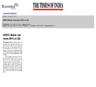  
powered by bluebytes

 
 

  Saturday , January 19, 2013

  HDFC Bank net rises 30% in Q3
  Publication: The Times of India , Agency:Bureau 
  Edition:Chandigarh/Delhi/Kolkata , Page No: 17, Location: Middle­Right , Size(sq.cms): 40 
  

HDFC Bank net 
rises 30% in Q3 
Mumbai: HDFC Bank has re­
ported yet another quarter of 
30% growth in net profit 
driven by a sharp growth in 
non­intere s t   i n c o m e .   T h e  
bank earned a net profit of Rs 
1,859.1 crores, an increase of 30% 
over the quarter ended December 
31,2011. 
The lender posted a rise in 
non­performing assets com­
pared to the preceding 
quarter but percentage of 
assets NPAs continued to be 
among the lowest in industry 
Post­results, the bank stock 
dropped a little over 1 % to Rs 
659 as most traders had factored 
in a 30% growth in net profit, 

 

TNN

 
 
 

 

 