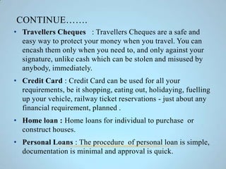 CONTINUE…….
• Travellers Cheques : Travellers Cheques are a safe and
easy way to protect your money when you travel. You can
encash them only when you need to, and only against your
signature, unlike cash which can be stolen and misused by
anybody, immediately.
• Credit Card : Credit Card can be used for all your
requirements, be it shopping, eating out, holidaying, fuelling
up your vehicle, railway ticket reservations - just about any
financial requirement, planned .
• Home loan : Home loans for individual to purchase or
construct houses.
• Personal Loans : The procedure of personal loan is simple,
documentation is minimal and approval is quick.
 
