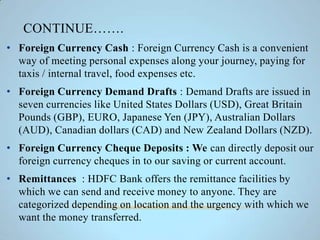 CONTINUE…….
• Foreign Currency Cash : Foreign Currency Cash is a convenient
way of meeting personal expenses along your journey, paying for
taxis / internal travel, food expenses etc.
• Foreign Currency Demand Drafts : Demand Drafts are issued in
seven currencies like United States Dollars (USD), Great Britain
Pounds (GBP), EURO, Japanese Yen (JPY), Australian Dollars
(AUD), Canadian dollars (CAD) and New Zealand Dollars (NZD).
• Foreign Currency Cheque Deposits : We can directly deposit our
foreign currency cheques in to our saving or current account.
• Remittances : HDFC Bank offers the remittance facilities by
which we can send and receive money to anyone. They are
categorized depending on location and the urgency with which we
want the money transferred.
 