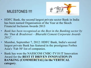 MILESTONES !!!!
• HDFC Bank, the second largest private sector Bank in India
has been named Organisation of the Year at the Skoch
Financial Inclusion Awards 2013
• Bank has been recognised as the Best in the Banking sector by
the ‘Dun & Bradstreet – Bharathi Cement Corporate Awards
2012’.
• Mumbai, September 7, 2012: HDFC Bank, India's second
largest private Bank has featured in the prestigious Forbes
Asia's ‘Fab 50' list of companies.
• Bank has won the NASSCOM CNBC-TV18 IT Innovation
Award for the BEST IT DRIVEN INNOVATION IN
BANKING (COMMERCIAL) in the VERTICAL
category.
 