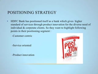 POSITIONING STRATEGY
• HDFC Bank has positioned itself as a bank which gives higher
standard of services through product innovation for the diverse need of
individual & corporate clients. So they want to highlight following
points in their positioning segment :
-Customer centric
-Service oriented
-Product innovation
 