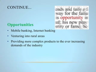 CONTINUE...
Opportunities
• Mobile banking, Internet banking
• Venturing into rural areas
• Providing more complex products to the ever increasing
demands of the industry
 