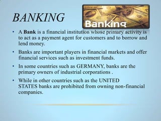 BANKING
• A Bank is a financial institution whose primary activity is
to act as a payment agent for customers and to borrow and
lend money.
• Banks are important players in financial markets and offer
financial services such as investment funds.
• In some countries such as GERMANY, banks are the
primary owners of industrial corporations .
• While in other countries such as the UNITED
STATES banks are prohibited from owning non-financial
companies.
 