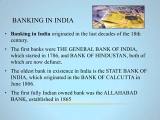 BANKING IN INDIA
• Banking in India originated in the last decades of the 18th
century.
• The first banks were THE GENERAL BANK OF INDIA,
which started in 1786, and BANK OF HINDUSTAN, both of
which are now defunct.
• The oldest bank in existence in India is the STATE BANK OF
INDIA, which originated in the BANK OF CALCUTTA in
June 1806.
• The first fully Indian owned bank was the ALLAHABAD
BANK, established in 1865
 
