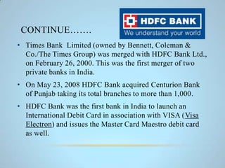 CONTINUE…….
• Times Bank Limited (owned by Bennett, Coleman &
Co./The Times Group) was merged with HDFC Bank Ltd.,
on February 26, 2000. This was the first merger of two
private banks in India.
• On May 23, 2008 HDFC Bank acquired Centurion Bank
of Punjab taking its total branches to more than 1,000.
• HDFC Bank was the first bank in India to launch an
International Debit Card in association with VISA (Visa
Electron) and issues the Master Card Maestro debit card
as well.
 