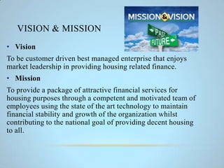 VISION & MISSION
• Vision
To be customer driven best managed enterprise that enjoys
market leadership in providing housing related finance.
• Mission
To provide a package of attractive financial services for
housing purposes through a competent and motivated team of
employees using the state of the art technology to maintain
financial stability and growth of the organization whilst
contributing to the national goal of providing decent housing
to all.
 