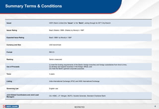 RESTRICTED
Summary Terms & Conditions
Issuer HDFC Bank Limited (the “Issuer” or the “Bank”), acting through its GIFT-City Branch
Issuer Rating Baa3 (Stable) / BBB- (Stable) by Moody’s / S&P
Expected Issue Rating Baa3 / BBB- by Moody’s / S&P
Currency and Size USD benchmark
Format REG S
Ranking Senior unsecured
Use of Proceeds
(i) meet the funding requirements of the Bank’s foreign branches and foreign subsidiaries from time to time;
(ii) develop and expand business in the foreign offices; and
(iii) meet the Bank’s general corporate purposes.
Tenor 3 years
Listing India International Exchange (IFSC) and NSE International Exchange
Governing Law English Law
Joint Global Coordinators and Joint Lead
Managers
Citi, HSBC, J.P. Morgan, MUFG, Societe Generale, Standard Chartered Bank
6
 