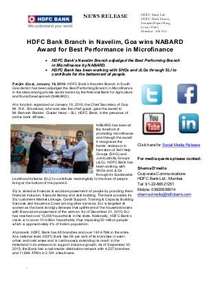 NEWS RELEASE HDFC Bank Ltd.
HDFC Bank House,
Senapati Bapat Marg,
Lower Parel,
Mumbai - 400 013.
`
HDFC Bank Branch in Navelim, Goa wins NABARD
Award for Best Performance in Microfinance
 HDFC Bank’s Navelim Branch adjudged the Best Performing Branch
in Microfinance by NABARD.
 HDFC Bank has been working with SHGs and JLGs through SLI to
contribute for the betterment of people.
Panjim (Goa), January 19, 2016: HDFC Bank’s Navelim Branch in South
Goa district has been adjudged the Best Performing Branch in Microfinance
in the state among private sector banks by the National Bank for Agriculture
and Rural Development (NABARD).
At a function organized on January 19, 2016, the Chief Secretary of Goa,
Mr. R.K. Srivastava, who was also the chief guest, gave the award to
Mr.Ramesh Radder, Cluster Head – SLI, HDFC Bank, in the presence of
senior bank officials.
NABARD has been at
the forefront of
promoting microfinance
and through the award
it recognizes the
banks’ endeavor in
formation of Self Help
Groups (SHG) and
Joint Liability Groups
(JLG). HDFC Bank has
been working with
SHGs and JLGs
through its Sustainable
Livelihood Initiative (SLI) to contribute meaningfully to the lives of people
living at the bottom of the pyramid.
SLI is aimed at financial & social empowerment of people by providing them
financial inclusion, financial literacy and skill building. The bank provides its
SLI customers Market Linkage, Credit Support, Training & Capacity Building
Services and Insurance Cover among other services. SLI is targeted at
women as the bank strongly believes that upliftment of the household starts
with financial empowerment of the women. As of December 31, 2015, SLI
has reached over 15,000 households in the state. Nationally, HDFC Bank’s
vision is to cover 10 million households, thus impacting 50 million people
which is approximately 4% of India’s population.
At present, HDFC Bank has 65 branches and over 140 ATMs in the state.
At a national level, HDFC Bank has 56 per cent of its branches in semi-
urban and rural areas and is continuously extending its reach in the
hinterland in its endeavor to support inclusive growth. As of September 30,
2015, the Bank had a nationwide distribution network with 4,227 branches
and 11,686 ATMs in 2,501 cities/towns.
Click here for Social Media Release
For media queries please contact:
Sherna D’mello
Corporate Communications
HDFC Bank Ltd., Mumbai.
Tel: 91-22-66521251
Mobile: 09920888014
sherna.dmello@hdfcbank.com
 