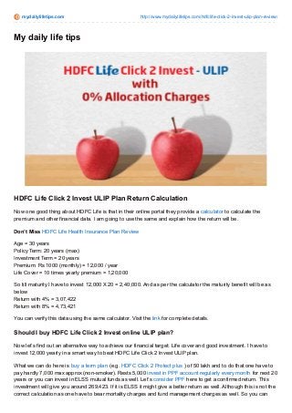 mydailylifetips.com http://www.mydailylifetips.com/hdfclife-click-2-invest-ulip-plan-review/
My daily life tips
HDFC Life Click 2 Invest ULIP Plan Return Calculation
Now one good thing about HDFC Life is that in their online portal they provide a calculator to calculate the
premium and other financial data. I am going to use the same and explain how the return will be.
Don’t Miss HDFC Life Health Insurance Plan Review
Age = 30 years
Policy Term: 20 years (max)
Investment Term = 20 years
Premium: Rs 1000 (monthly) = 12,000 / year
Life Cover = 10 times yearly premium = 1,20,000
So till maturity I have to invest 12,000 X 20 = 2,40,000. And as per the calculator the maturity benefit will be as
below
Return with 4% = 3,07,422
Return with 8% = 4,73,421
You can verify this data using the same calculator. Visit the link for complete details.
Should I buy HDFC Life Click 2 Invest online ULIP plan?
Now let’s find out an alternative way to achieve our financial target: Life cover and good investment. I have to
invest 12,000 yearly in a smart way to beat HDFC Life Click 2 Invest ULIP plan.
What we can do here is buy a term plan (e.g. HDFC Click 2 Protect plus ) of 50 lakh and to do that one have to
pay hardly 7,000 max approx (non-smoker). Rests 5,000 invest in PPF account regularly every month for next 20
years or you can invest in ELSS mutual funds as well. Let’s consider PPF here to get a confirmed return. This
investment will give you around 269,423. If it is ELSS it might give a better return as well. Although this is not the
correct calculation as one have to bear mortality charges and fund management charges as well. So you can
 