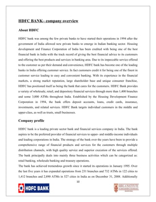 HDFC BANK– company overview
About HDFC
HDFC bank was among the few private banks to have started their operations in 1994 after the
government of India allowed new private banks to emerge in Indian banking sector. Housing
development and Finance Corporation of India has been credited with being one of the best
financial bank in India with the track record of giving the best financial advice to its customers
and offering the best products and services in banking area. Due to its impeccable service offered
to the customer as per their demand and convenience, HDFC bank has become one of the leading
banks in India offering customer service. In fact customers credit it for being one of the finest in
customer service leading to easy and convenient banking. With its experience in the financial
markets, a strong market reputation, large shareholder base and unique consumer franchise,
HDFC has positioned itself as being the bank that cares for the customers. HDFC Bank provides
a variety of wholesale, retail, and depository financial services through more than 1,400 branches
and some 3,000 ATMs throughout India. Established by the Housing Development Finance
Corporation in 1994, the bank offers deposit accounts, loans, credit cards, insurance,
investments, and related services. HDFC Bank targets individual customers in the middle and
upper-class, as well as trusts, small businesses.

Company profile
HDFC bank is a leading private sector bank and financial services company in India. The bank
aspires to be the preferred provider of financial services to upper- and middle-income individuals
and leading corporations in India. The strategy of the bank over the years have been to provide a
comprehensive range of financial products and services for the customers through multiple
distribution channels, with high quality service and superior execution of the services offered.
The bank principally deals into mainly three business activities which can be categorized as:
retail banking, wholesale banking and treasury operations.
The bank has achieved tremendous growth since it started its operations in January 1995. Over
the last five years it has expanded operations from 231 branches and 732 ATMs in 122 cities to
1,412 branches and 2,890 ATMs in 527 cities in India as on December 31, 2008. Additionally
10

 