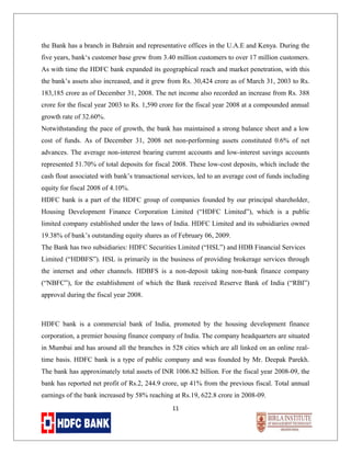 the Bank has a branch in Bahrain and representative offices in the U.A.E and Kenya. During the
five years, bank‘s customer base grew from 3.40 million customers to over 17 million customers.
As with time the HDFC bank expanded its geographical reach and market penetration, with this
the bank’s assets also increased, and it grew from Rs. 30,424 crore as of March 31, 2003 to Rs.
183,185 crore as of December 31, 2008. The net income also recorded an increase from Rs. 388
crore for the fiscal year 2003 to Rs. 1,590 crore for the fiscal year 2008 at a compounded annual
growth rate of 32.60%.
Notwithstanding the pace of growth, the bank has maintained a strong balance sheet and a low
cost of funds. As of December 31, 2008 net non-performing assets constituted 0.6% of net
advances. The average non-interest bearing current accounts and low-interest savings accounts
represented 51.70% of total deposits for fiscal 2008. These low-cost deposits, which include the
cash float associated with bank’s transactional services, led to an average cost of funds including
equity for fiscal 2008 of 4.10%.
HDFC bank is a part of the HDFC group of companies founded by our principal shareholder,
Housing Development Finance Corporation Limited (“HDFC Limited”), which is a public
limited company established under the laws of India. HDFC Limited and its subsidiaries owned
19.38% of bank’s outstanding equity shares as of February 06, 2009.
The Bank has two subsidiaries: HDFC Securities Limited (“HSL”) and HDB Financial Services
Limited (“HDBFS”). HSL is primarily in the business of providing brokerage services through
the internet and other channels. HDBFS is a non-deposit taking non-bank finance company
(“NBFC”), for the establishment of which the Bank received Reserve Bank of India (“RBI”)
approval during the fiscal year 2008.

HDFC bank is a commercial bank of India, promoted by the housing development finance
corporation, a premier housing finance company of India. The company headquarters are situated
in Mumbai and has around all the branches in 528 cities which are all linked on an online realtime basis. HDFC bank is a type of public company and was founded by Mr. Deepak Parekh.
The bank has approximately total assets of INR 1006.82 billion. For the fiscal year 2008-09, the
bank has reported net profit of Rs.2, 244.9 crore, up 41% from the previous fiscal. Total annual
earnings of the bank increased by 58% reaching at Rs.19, 622.8 crore in 2008-09.
11

 