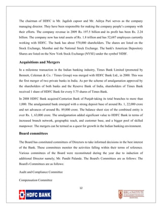 The chairman of HDFC is Mr. Jagdish capoor and Mr. Aditya Puri serves as the company
managing director. They have been responsible for making the company people’s company with
their efforts. The company revenue in 2009 Rs. 197.5 billion and its profit has been Rs. 2.24
billion. The company now has total assets of Rs. 1.8 trillion and has 52,687 employees currently
working with HDFC. The bank has about 570,000 shareholders. The shares are listed on the
Stock Exchange, Mumbai and the National Stock Exchange. The bank's American Depository
Shares are listed on the New York Stock Exchange (NYSE) under the symbol 'HDB'.

Acquisitions and Mergers
In a milestone transaction in the Indian banking industry, Times Bank Limited (promoted by
Bennett, Coleman & Co. / Times Group) was merged with HDFC Bank Ltd., in 2000. This was
the first merger of two private banks in India. As per the scheme of amalgamation approved by
the shareholders of both banks and the Reserve Bank of India, shareholders of Times Bank
received 1 share of HDFC Bank for every 5.75 shares of Times Bank.
In 2008 HDFC Bank acquired Centurion Bank of Punjab taking its total branches to more than
1,000. The amalgamated bank emerged with a strong deposit base of around Rs. 1, 22,000 crore
and net advances of around Rs. 89,000 crore. The balance sheet size of the combined entity is
over Rs. 1, 63,000 crore. The amalgamation added significant value to HDFC Bank in terms of
increased branch network, geographic reach, and customer base, and a bigger pool of skilled
manpower. The mergers can be termed as a quest for growth in the Indian banking environment.

Board committees
The Board has constituted committees of Directors to take informed decisions in the best interest
of the Bank. These committees monitor the activities falling within their terms of reference.
Various committees of the Board were reconstituted during the year due to induction of
additional Director namely; Mr. Pandit Palande. The Board's Committees are as follows: The
Board's Committees are as follows:
Audit and Compliance Committee
Compensation Committee
12

 