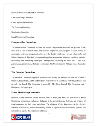 Investors' Grievance (SHARE) Committee
Risk Monitoring Committee
Credit Approval Committee
The Premises Committee
Nomination Committee
Fraud Monitoring Committee

Compensation Committee
The Compensation Committee reviews the overall compensation structure and policies of the
Bank with a view to attract, retain and motivate employees, consider grant of stock options to
employees, reviewing compensation levels of the Bank's employees vis-à-vis other banks and
industry in general. The Bank's compensation policy is to provide a fair and consistent basis for
motivating and rewarding employees appropriately according to their job / role size,
performance, contribution, skill and competence. The Committee met 3 (three) times during the
year.

The Premises Committee
The Premises Committee approves purchases and leasing of premises for the use of Bank's
branches, back offices, ATMs and residence of executives in accordance with the guidelines laid
down by the Board. The Committee is chaired by Mrs. Renu Karnad. The Committee met 4
(four) times during the year.

Fraud Monitoring Committee
Pursuant to the directions of the Reserve Bank of India, the Bank has constituted a Fraud
Monitoring Committee, exclusively dedicated to the monitoring and following up of cases of
fraud amounting to Rs.1 crore and above. The objective of this Committee is the effective
detection of frauds and immediate reporting thereof to regulatory and enforcement agencies and
actions taken against the perpetrators of frauds.
13

 