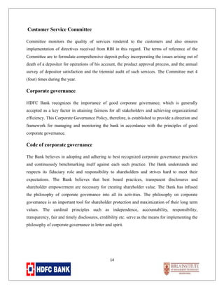 Customer Service Committee
Committee monitors the quality of services rendered to the customers and also ensures
implementation of directives received from RBI in this regard. The terms of reference of the
Committee are to formulate comprehensive deposit policy incorporating the issues arising out of
death of a depositor for operations of his account, the product approval process, and the annual
survey of depositor satisfaction and the triennial audit of such services. The Committee met 4
(four) times during the year.

Corporate governance
HDFC Bank recognizes the importance of good corporate governance, which is generally
accepted as a key factor in attaining fairness for all stakeholders and achieving organizational
efficiency. This Corporate Governance Policy, therefore, is established to provide a direction and
framework for managing and monitoring the bank in accordance with the principles of good
corporate governance.

Code of corporate governance
The Bank believes in adopting and adhering to best recognized corporate governance practices
and continuously benchmarking itself against each such practice. The Bank understands and
respects its fiduciary role and responsibility to shareholders and strives hard to meet their
expectations. The Bank believes that best board practices, transparent disclosures and
shareholder empowerment are necessary for creating shareholder value. The Bank has infused
the philosophy of corporate governance into all its activities. The philosophy on corporate
governance is an important tool for shareholder protection and maximization of their long term
values. The cardinal principles such as independence, accountability, responsibility,
transparency, fair and timely disclosures, credibility etc. serve as the means for implementing the
philosophy of corporate governance in letter and spirit.

14

 