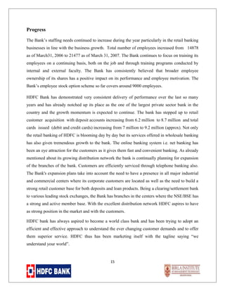 Progress
The Bank’s staffing needs continued to increase during the year particularly in the retail banking
businesses in line with the business growth. Total number of employees increased from 14878
as of March31, 2006 to 21477 as of March 31, 2007. The Bank continues to focus on training its
employees on a continuing basis, both on the job and through training programs conducted by
internal and external faculty. The Bank has consistently believed that broader employee
ownership of its shares has a positive impact on its performance and employee motivation. The
Bank’s employee stock option scheme so far covers around 9000 employees.
HDFC Bank has demonstrated very consistent delivery of performance over the last so many
years and has already notched up its place as the one of the largest private sector bank in the
country and the growth momentum is expected to continue. The bank has stepped up to retail
customer acquisition with deposit accounts increasing from 6.2 million to 8.7 million and total
cards issued (debit and credit cards) increasing from 7 million to 9.2 million (approx). Not only
the retail banking of HDFC is blooming day by day but its services offered in wholesale banking
has also given tremendous growth to the bank. The online banking system i.e. net banking has
been an eye attraction for the customers as it gives them fast and convenient banking. As already
mentioned about its growing distribution network the bank is continually planning for expansion
of the branches of the bank. Customers are efficiently serviced through telephone banking also.
The Bank's expansion plans take into account the need to have a presence in all major industrial
and commercial centers where its corporate customers are located as well as the need to build a
strong retail customer base for both deposits and loan products. Being a clearing/settlement bank
to various leading stock exchanges, the Bank has branches in the centers where the NSE/BSE has
a strong and active member base. With the excellent distribution network HDFC aspires to have
as strong position in the market and with the customers.
HDFC bank has always aspired to become a world class bank and has been trying to adopt an
efficient and effective approach to understand the ever changing customer demands and to offer
them superior service. HDFC thus has been marketing itself with the tagline saying “we
understand your world”.

15

 
