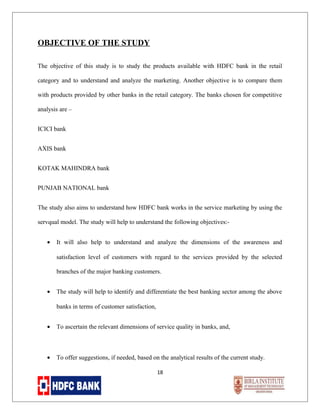OBJECTIVE OF THE STUDY
The objective of this study is to study the products available with HDFC bank in the retail
category and to understand and analyze the marketing. Another objective is to compare them
with products provided by other banks in the retail category. The banks chosen for competitive
analysis are –
ICICI bank
AXIS bank
KOTAK MAHINDRA bank
PUNJAB NATIONAL bank
The study also aims to understand how HDFC bank works in the service marketing by using the
servqual model. The study will help to understand the following objectives:•

It will also help to understand and analyze the dimensions of the awareness and
satisfaction level of customers with regard to the services provided by the selected
branches of the major banking customers.

•

The study will help to identify and differentiate the best banking sector among the above
banks in terms of customer satisfaction,

•

To ascertain the relevant dimensions of service quality in banks, and,

•

To offer suggestions, if needed, based on the analytical results of the current study.
18

 