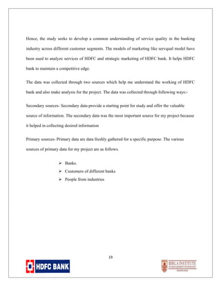 Hence, the study seeks to develop a common understanding of service quality in the banking
industry across different customer segments. The models of marketing like servqual model have
been used to analyze services of HDFC and strategic marketing of HDFC bank. It helps HDFC
bank to maintain a competitive edge.
The data was collected through two sources which help me understand the working of HDFC
bank and also make analysis for the project. The data was collected through following ways:Secondary sources- Secondary data provide a starting point for study and offer the valuable
source of information. The secondary data was the most important source for my project because
it helped in collecting desired information
Primary sources- Primary data are data freshly gathered for a specific purpose. The various
sources of primary data for my project are as follows.
 Banks.
 Customers of different banks
 People from industries

19

 