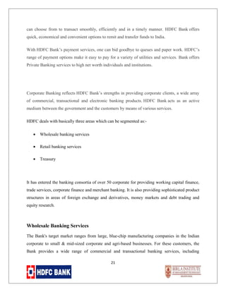 can choose from to transact smoothly, efficiently and in a timely manner. HDFC Bank offers
quick, economical and convenient options to remit and transfer funds to India.
With HDFC Bank’s payment services, one can bid goodbye to queues and paper work. HDFC’s
range of payment options make it easy to pay for a variety of utilities and services. Bank offers
Private Banking services to high net worth individuals and institutions.

Corporate Banking reflects HDFC Bank’s strengths in providing corporate clients, a wide array
of commercial, transactional and electronic banking products. HDFC Bank acts as an active
medium between the government and the customers by means of various services.
HDFC deals with basically three areas which can be segmented as:•

Wholesale banking services

•

Retail banking services

•

Treasury

It has entered the banking consortia of over 50 corporate for providing working capital finance,
trade services, corporate finance and merchant banking. It is also providing sophisticated product
structures in areas of foreign exchange and derivatives, money markets and debt trading and
equity research.

Wholesale Banking Services
The Bank's target market ranges from large, blue-chip manufacturing companies in the Indian
corporate to small & mid-sized corporate and agri-based businesses. For these customers, the
Bank provides a wide range of commercial and transactional banking services, including
21

 