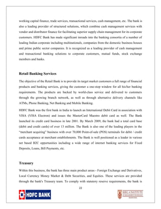working capital finance, trade services, transactional services, cash management, etc. The bank is
also a leading provider of structured solutions, which combine cash management services with
vendor and distributor finance for facilitating superior supply chain management for its corporate
customers. HDFC Bank has made significant inroads into the banking consortia of a number of
leading Indian corporate including multinationals, companies from the domestic business houses
and prime public sector companies. It is recognized as a leading provider of cash management
and transactional banking solutions to corporate customers, mutual funds, stock exchange
members and banks.

Retail Banking Services
The objective of the Retail Bank is to provide its target market customers a full range of financial
products and banking services, giving the customer a one-stop window for all his/her banking
requirements. The products are backed by world-class service and delivered to customers
through the growing branch network, as well as through alternative delivery channels like
ATMs, Phone Banking, Net Banking and Mobile Banking.
HDFC Bank was the first bank in India to launch an International Debit Card in association with
VISA (VISA Electron) and issues the MasterCard Maestro debit card as well. The Bank
launched its credit card business in late 2001. By March 2009, the bank had a total card base
(debit and credit cards) of over 13 million. The Bank is also one of the leading players in the
“merchant acquiring” business with over 70,000 Point-of-sale (POS) terminals for debit / credit
cards acceptance at merchant establishments. The Bank is well positioned as a leader in various
net based B2C opportunities including a wide range of internet banking services for Fixed
Deposits, Loans, Bill Payments, etc.

Treasury
Within this business, the bank has three main product areas - Foreign Exchange and Derivatives,
Local Currency Money Market & Debt Securities, and Equities. These services are provided
through the bank's Treasury team. To comply with statutory reserve requirements, the bank is
22

 